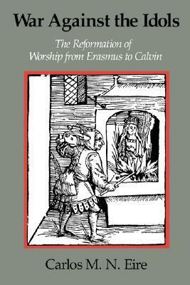 War Against the Idols: The Reformation of Worship from Erasmus to Calvin by Carlos M.N. Eire