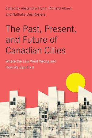 The Past, Present, and Future of Canadian Cities: Where the Law Went Wrong and how We Can Fix it by Alexandra Flynn, Nathalie Des Rosiers, Richard Albert