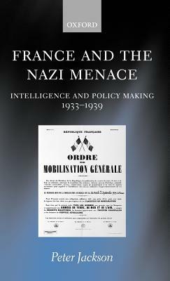 France and the Nazi Menace: Intelligence and Policy Making 1933-1939 by Peter Jackson