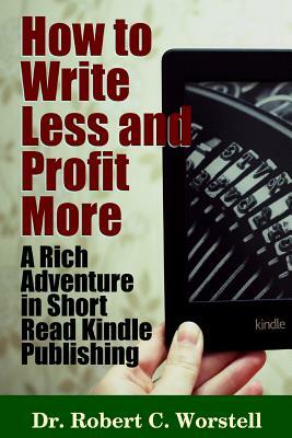 How to Write Less and Profit More - A Rich Adventure In Short Read Kindle Publishing by Robert C. Worstell