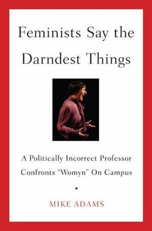 Feminists Say the Darndest Things: A Politically Incorrect Professor Confronts Womyn on Campus by Mike Adams