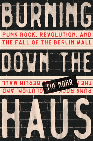 Burning Down the Haus: The Punk Rock Revolution that Tore Down the Berlin Wall by Tim Mohr