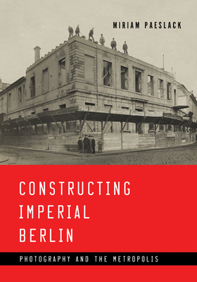 Constructing Imperial Berlin: Photography and the Metropolis by Miriam Paeslack