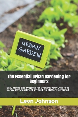 The Essential Urban Gardening for Beginners: Easy Hacks and Projects for Growing Your Own Food In Any City Apartment Or Yard No Matter How Small by Leon Johnson