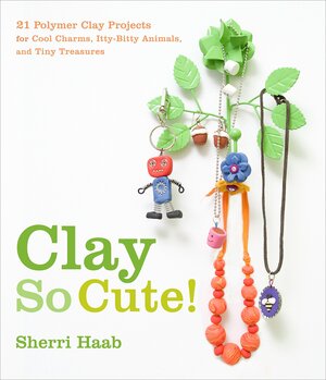 Clay So Cute!: 21 Polymer Clay Projects for Cool Charms, Itty-Bitty Animals, and Tiny Treasures by Sherri Haab