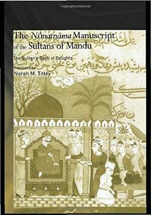 The Ni'matnama Manuscript of the Sultans of Mandu: The Sultan's Book of Delights by Norah M. Titley