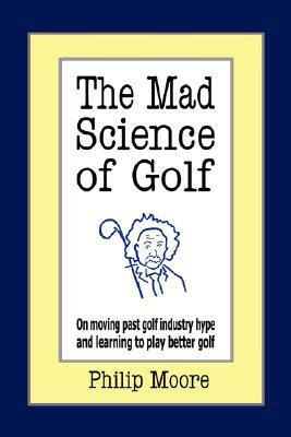 The Mad Science of Golf: On Moving Past Golf Industry Hype and Learning to Play Better Golf by Philip Moore