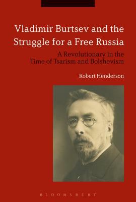 Vladimir Burtsev and the Struggle for a Free Russia: A Revolutionary in the Time of Tsarism and Bolshevism by Robert Henderson