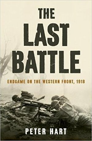 The Last Battle: Endgame on the Western Front, 1918 by Peter Hart