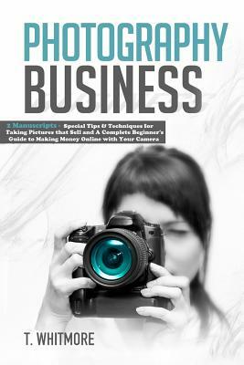 Photography Business: 2 Manuscripts - Special Tips and Techniques for Taking Pictures that Sell and A Complete Beginner's Guide to Making Mo by T. Whitmore