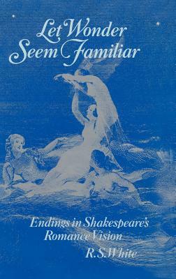 Let Wonder Seem Familiar: Shakespeare and the Romance Ending by R. S. White