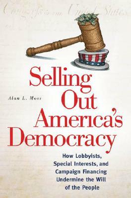 Selling Out America's Democracy: How Lobbyists, Special Interests, and Campaign Financing Undermine the Will of the People by Alan L. Moss