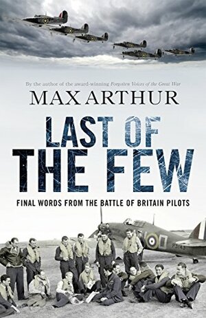 Last of the Few: The Battle of Britain in the Words of the Pilots Who Won It by Max Arthur