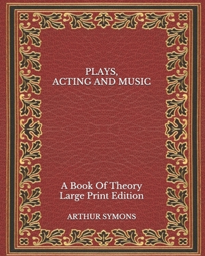 Plays, Acting and Music: A Book Of Theory - Large Print Edition by Arthur Symons