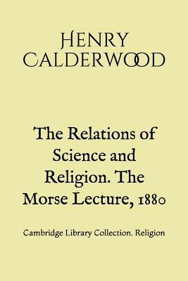 The Relations of Science and Religion. The Morse Lecture, 1880: Cambridge Library Collection. Religion by Henry Calderwood