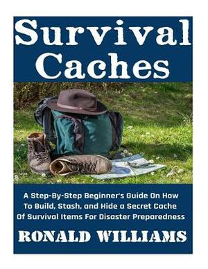 Survival Caches: A Step-By-Step Beginner's Guide On How To Build, Stash, and Hide A Cache Of Survival Items For Disaster Preparedness by Ronald Williams
