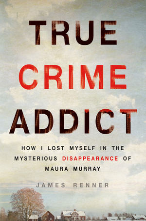 True Crime Addict: How I Lost Myself in the Mysterious Disappearance of Maura Murray by James Renner