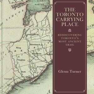 The Toronto Carrying Place: Rediscovering Toronto's Most Ancient Trail by Glenn Turner