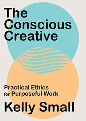 The Conscious Creative: Practical Ethics for Purposeful Work by Kelly Small