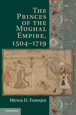 The Princes of the Mughal Empire, 1504-1719 by Munis D. Faruqui