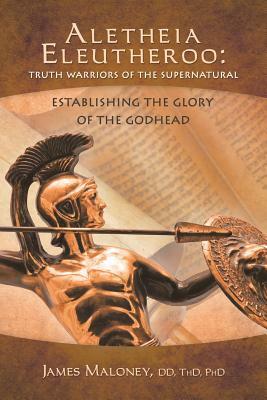 Aletheia Eleutheroo: Truth Warriors of the Supernatural: Establishing the Glory of the Godhead by James Maloney, James Maloney DD Thd Phd