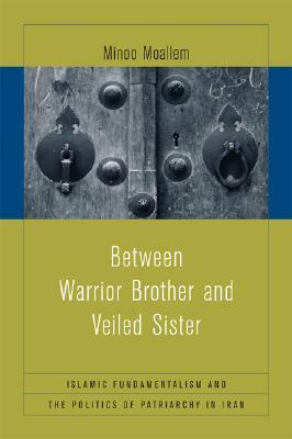 Between Warrior Brother and Veiled Sister: Islamic Fundamentalism and the Politics of Patriarchy in Iran by Minoo Moallem
