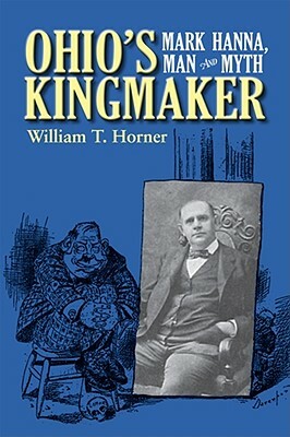 Ohio's Kingmaker: Mark Hanna, Man & Myth by William T. Horner