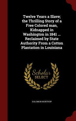 Twelve Years a Slave; The Thrilling Story of a Free Colored Man, Kidnapped in Washington in 1841 ... Reclaimed by State Authority from a Cotton Planta by Solomon Northup