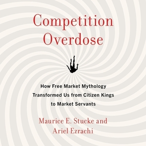 Competition Overdose: How Free Market Mythology Transformed Us from Citizen Kings to Market Servants by Maurice E. Stucke, Ariel Ezrachi