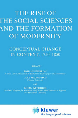 The Rise of the Social Sciences and the Formation of Modernity: Conceptual Change in Context, 1750-1850 by Björn Wittrock, Lars Magnusson, Johan Heilbron