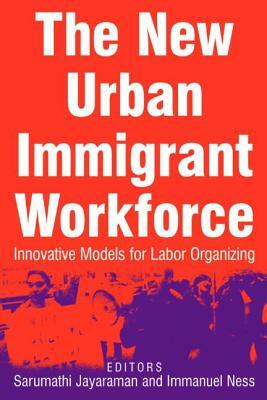 The New Urban Immigrant Workforce: Innovative Models for Labor Organizing: Innovative Models for Labor Organizing by Immanuel Ness, Sarumathi Jayaraman