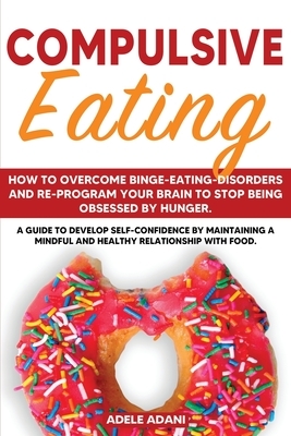 Compulsive Eating: How to Overcome Binge-Eating-Disorders and re-program your brain to stop being obsessed by Hunger. A Guide to Develop by Adele Adani