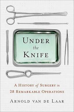 Under the Knife: A History of Surgery in 28 Remarkable Operations by Arnold van de Laar