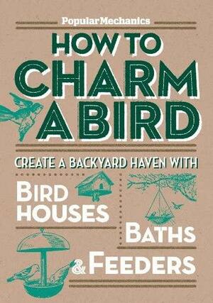 Popular Mechanics How to Charm a Bird: Create a Backyard Haven with Birdhouses, BathsFeeders by C.J. Petersen, Popular Mechanics Magazine