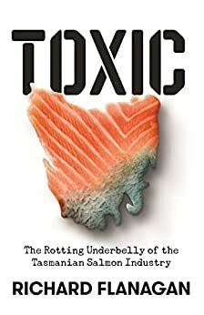 Toxic: The Rotting Underbelly of the Tasmania Salmon Industry by Richard Flanagan