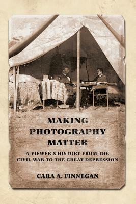 Making Photography Matter: A Viewer's History from the Civil War to the Great Depression by Cara a. Finnegan