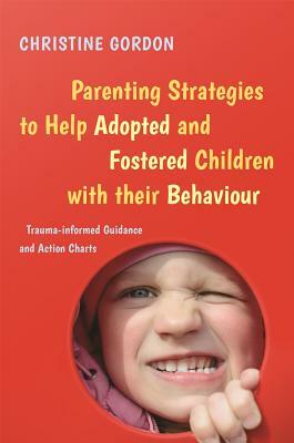 Parenting Strategies to Help Adopted and Fostered Children with Their Behaviour: Trauma-Informed Guidance and Action Charts by Christine Gordon