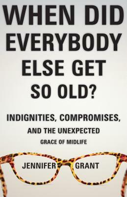 When Did Everybody Else Get So Old?: Indignities, Compromises, and the Unexpected Grace of Midlife by Jennifer Grant