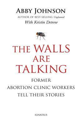 The Walls Are Talking: Former Abortion Clinic Workers Tell Their Stories by Abby Johnson