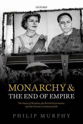 Monarchy and the End of Empire: The House of Windsor, the British Government, and the Postwar Commonwealth by Philip Murphy