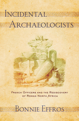 Incidental Archaeologists: French Officers and the Rediscovery of Roman North Africa by Bonnie Effros