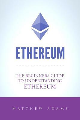 Ethereum: The Beginners Guide To Understanding Ethereum, Ether, Smart Contracts, Ethereum Mining, ICO, Cryptocurrency, Cryptocur by Matthew Adams