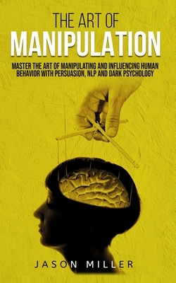 The Art of Manipulation: Master the Art of Manipulating and Influencing Human Behavior with Persuasion, NLP, and Dark Psychology by Jason Miller