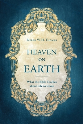 Heaven on Earth: What the Bible Teaches about Life to Come by Derek W. H. Thomas