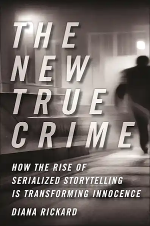 The New True Crime: How the Rise of Serialized Storytelling Is Transforming Innocence by Diana Rickard