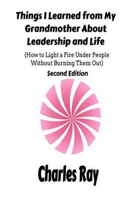 Things I Learned from My Grandmother About Leadership and Life: How to light a fire under People Without Burning Them Out by Charles Ray