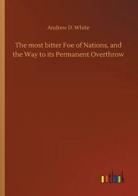 The Most Bitter Foe of Nations, and the Way to Its Permanent Overthrow by Andrew D. White