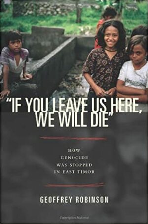 "If You Leave Us Here, We Will Die": How Genocide Was Stopped in East Timor by Geoffrey B. Robinson