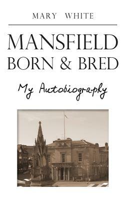 Mansfield Born & Bred - My Autobiography by Mary White