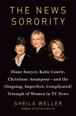 The News Sorority: Diane Sawyer, Katie Couric, Christiane Amanpour, and the (Ongoing, Imperfect, Complicated) Triumph of Women in TV News by Sheila Weller